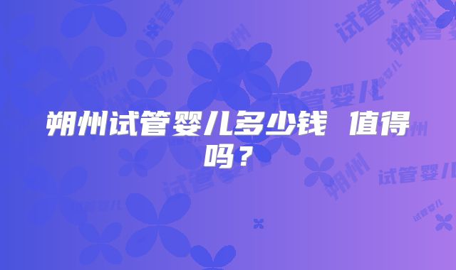 朔州试管婴儿多少钱 值得吗？