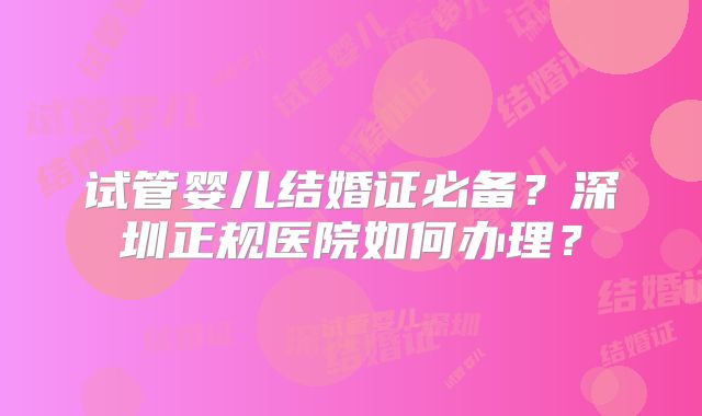 试管婴儿结婚证必备？深圳正规医院如何办理？
