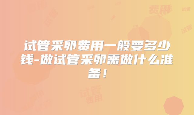 试管采卵费用一般要多少钱-做试管采卵需做什么准备！