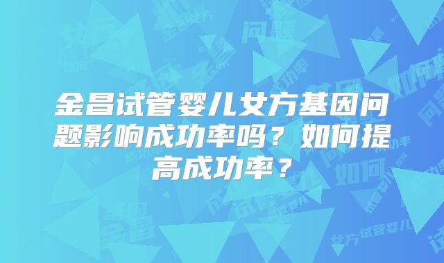 金昌试管婴儿女方基因问题影响成功率吗？如何提高成功率？