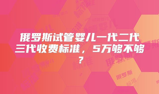 俄罗斯试管婴儿一代二代三代收费标准，5万够不够？
