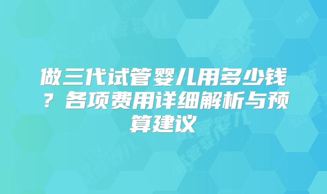 做三代试管婴儿用多少钱？各项费用详细解析与预算建议