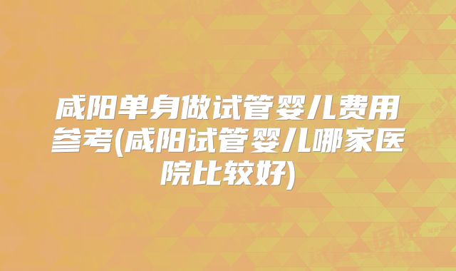 咸阳单身做试管婴儿费用参考(咸阳试管婴儿哪家医院比较好)