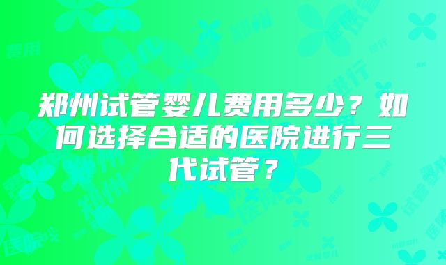 郑州试管婴儿费用多少？如何选择合适的医院进行三代试管？