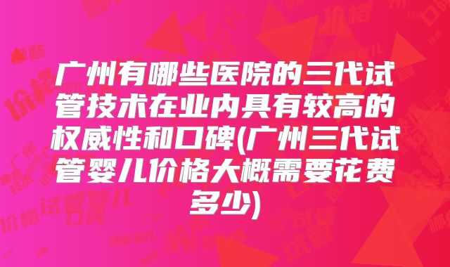广州有哪些医院的三代试管技术在业内具有较高的权威性和口碑(广州三代试管婴儿价格大概需要花费多少)