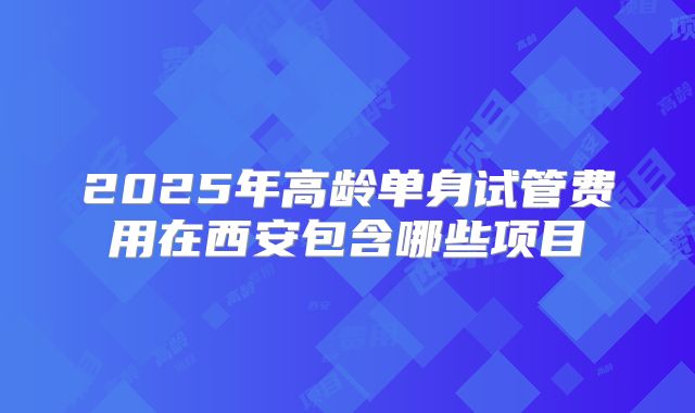 2025年高龄单身试管费用在西安包含哪些项目