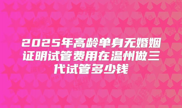 2025年高龄单身无婚姻证明试管费用在温州做三代试管多少钱