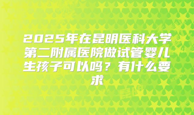 2025年在昆明医科大学第二附属医院做试管婴儿生孩子可以吗?有什么要求
