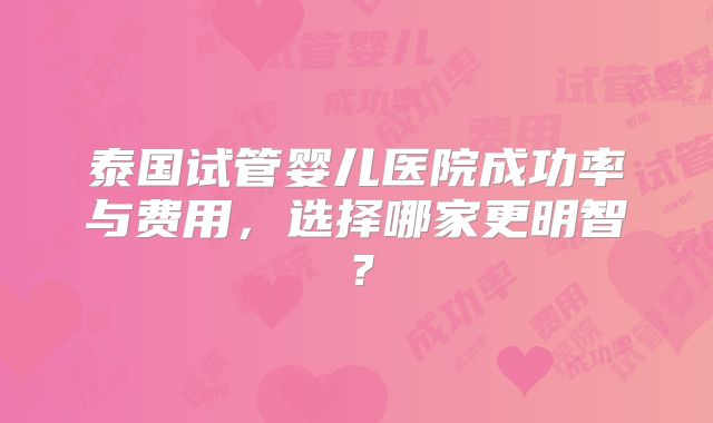 泰国试管婴儿医院成功率与费用，选择哪家更明智？