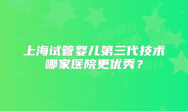 上海试管婴儿第三代技术哪家医院更优秀?