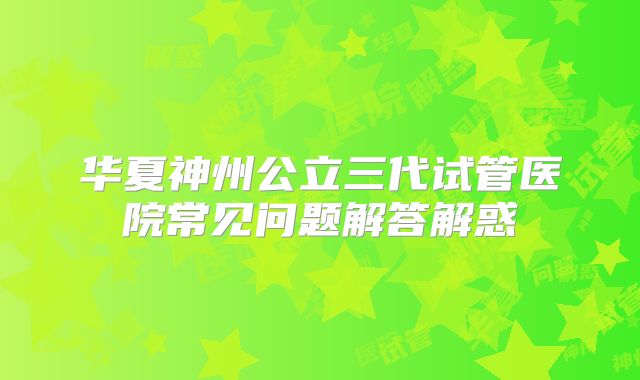 华夏神州公立三代试管医院常见问题解答解惑