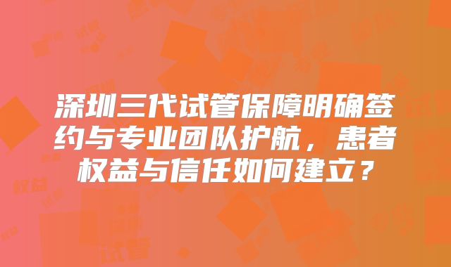 深圳三代试管保障明确签约与专业团队护航，患者权益与信任如何建立？