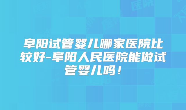 阜阳试管婴儿哪家医院比较好-阜阳人民医院能做试管婴儿吗！