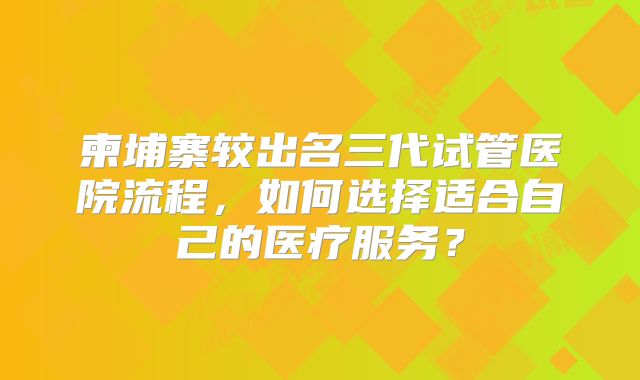 柬埔寨较出名三代试管医院流程,如何选择适合自己的医疗服务?