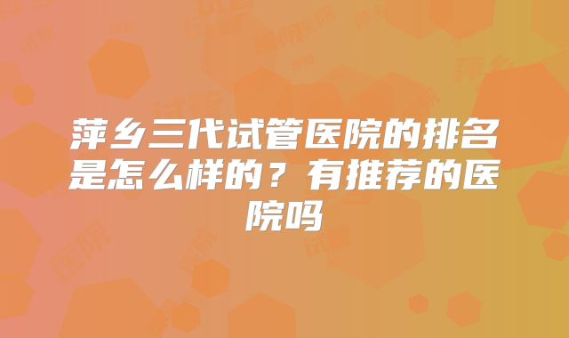 萍乡三代试管医院的排名是怎么样的?有推荐的医院吗