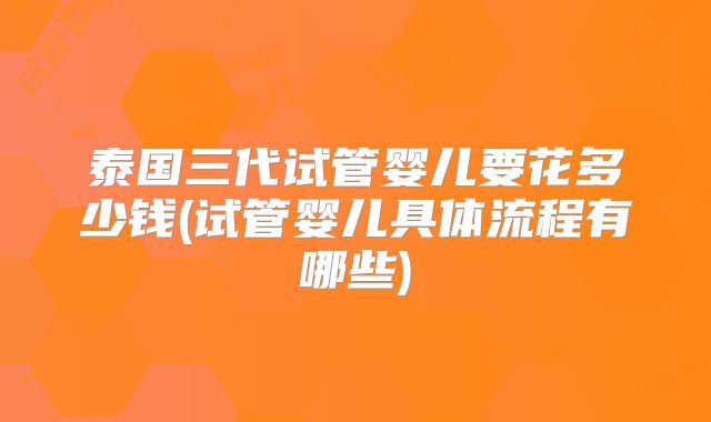 泰国三代试管婴儿要花多少钱(试管婴儿具体流程有哪些)