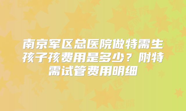南京军区总医院做特需生孩子孩费用是多少?附特需试管费用明细
