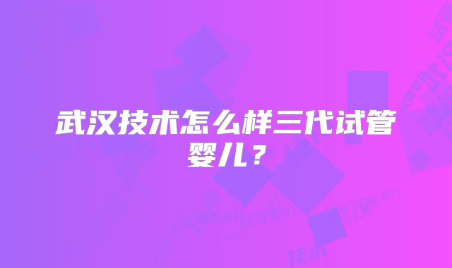 武汉技术怎么样三代试管婴儿?