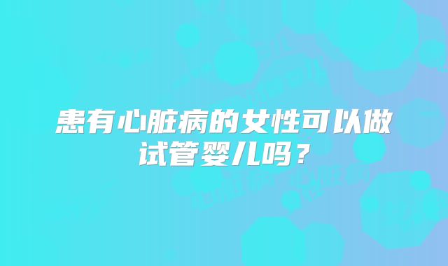 患有心脏病的女性可以做试管婴儿吗？