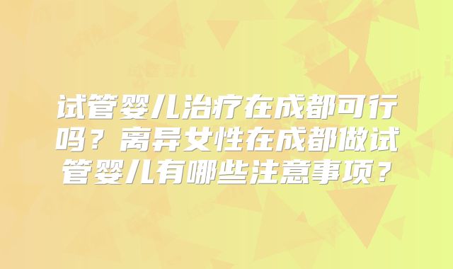 试管婴儿治疗在成都可行吗?离异女性在成都做试管婴儿有哪些注意事项?