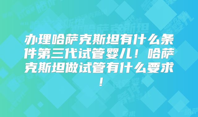 办理哈萨克斯坦有什么条件第三代试管婴儿!哈萨克斯坦做试管有什么要求!