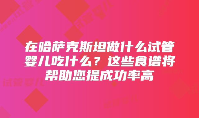 在哈萨克斯坦做什么试管婴儿吃什么?这些食谱将帮助您提成功率高