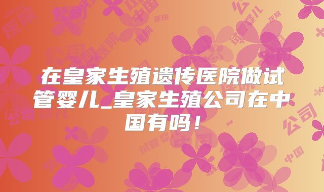 在皇家生殖遗传医院做试管婴儿_皇家生殖公司在中国有吗！