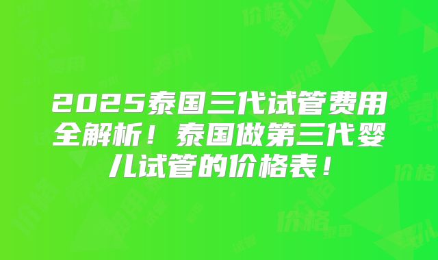 2025泰国三代试管费用全解析!泰国做第三代婴儿试管的价格表!