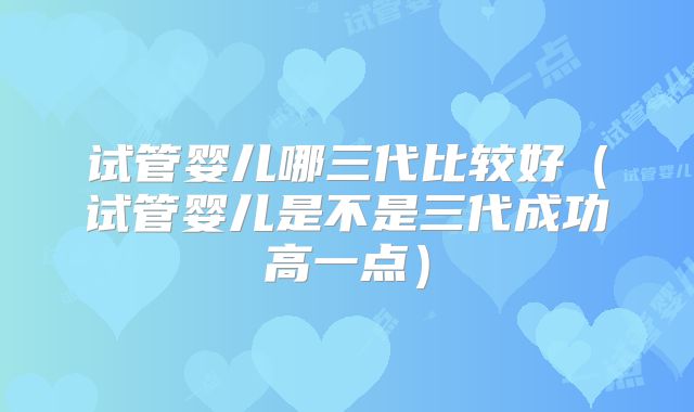 试管婴儿哪三代比较好(试管婴儿是不是三代成功高一点)