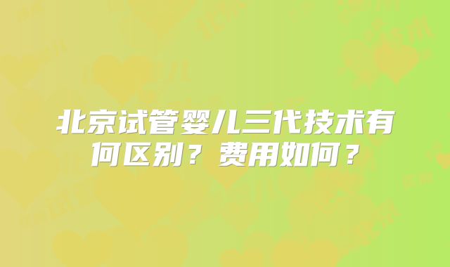 北京试管婴儿三代技术有何区别？费用如何？