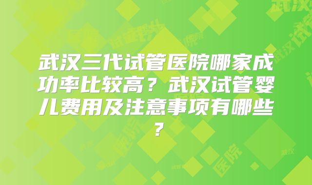 武汉三代试管医院哪家成功率比较高？武汉试管婴儿费用及注意事项有哪些？