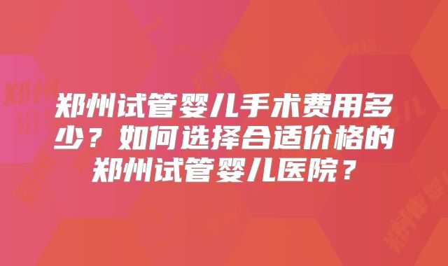 郑州试管婴儿手术费用多少?如何选择合适价格的郑州试管婴儿医院?