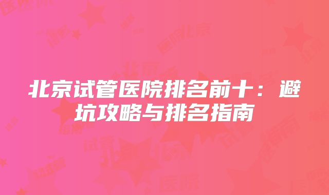 北京试管医院排名前十:避坑攻略与排名指南