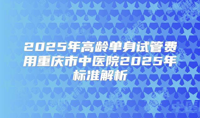 2025年高龄单身试管费用重庆市中医院2025年标准解析