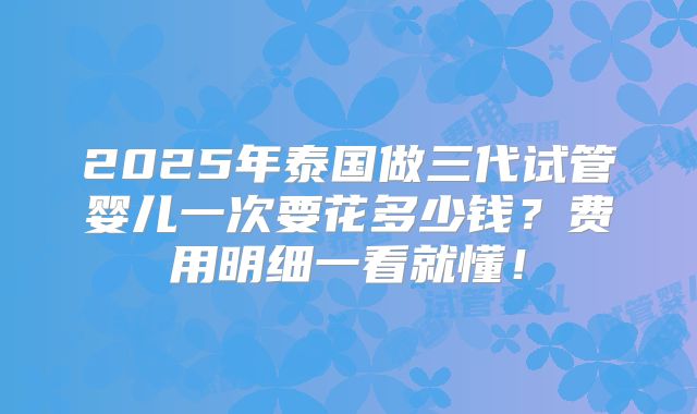 2025年泰国做三代试管婴儿一次要花多少钱？费用明细一看就懂！