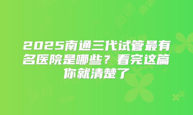 2025南通三代试管最有名医院是哪些?看完这篇你就清楚了