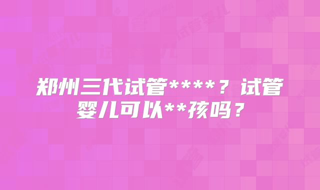 郑州三代试管****?试管婴儿可以**孩吗?