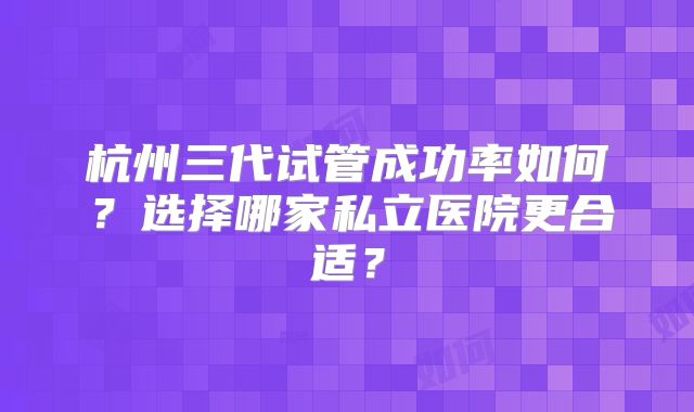 杭州三代试管成功率如何？选择哪家私立医院更合适？