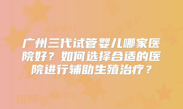 广州三代试管婴儿哪家医院好?如何选择合适的医院进行辅助生殖治疗?
