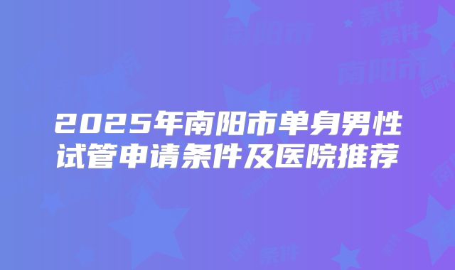 2025年南阳市单身男性试管申请条件及医院推荐