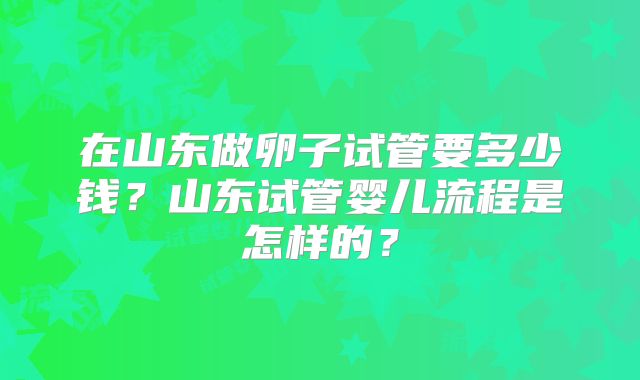在山东做卵子试管要多少钱?山东试管婴儿流程是怎样的?