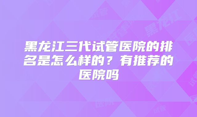 黑龙江三代试管医院的排名是怎么样的？有推荐的医院吗
