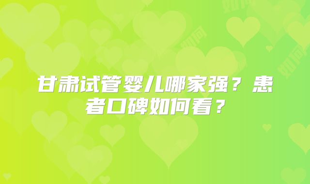 甘肃试管婴儿哪家强?患者口碑如何看?