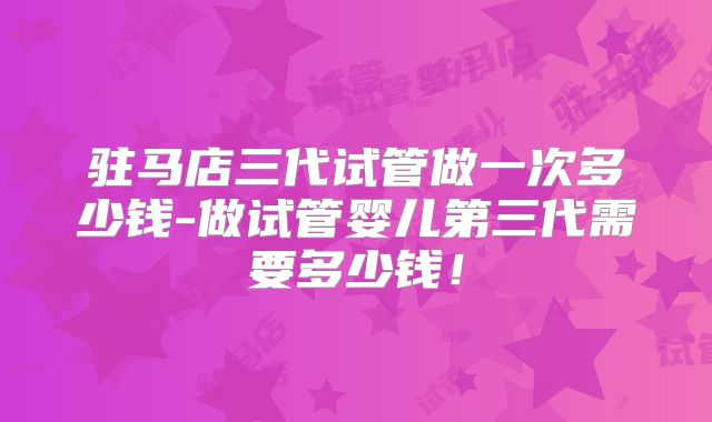 驻马店三代试管做一次多少钱-做试管婴儿第三代需要多少钱!