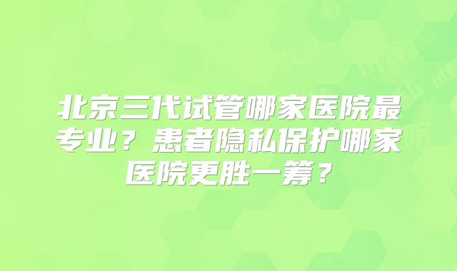 北京三代试管哪家医院最专业?患者隐私保护哪家医院更胜一筹?