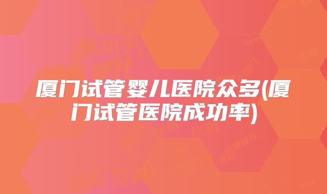 厦门试管婴儿医院众多(厦门试管医院成功率)