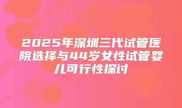 2025年深圳三代试管医院选择与44岁女性试管婴儿可行性探讨