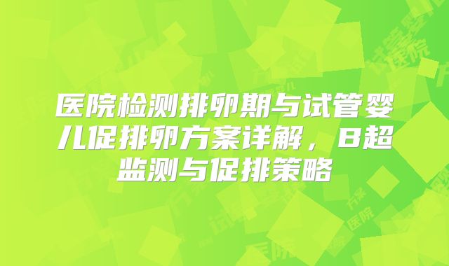 医院检测排卵期与试管婴儿促排卵方案详解，B超监测与促排策略