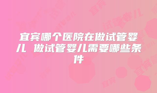 宜宾哪个医院在做试管婴儿 做试管婴儿需要哪些条件