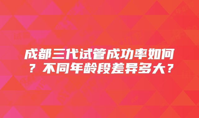 成都三代试管成功率如何？不同年龄段差异多大？